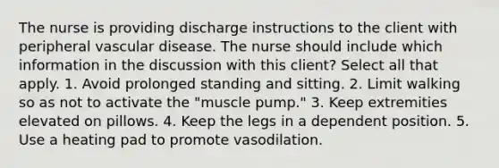 The nurse is providing discharge instructions to the client with peripheral vascular disease. The nurse should include which information in the discussion with this client? Select all that apply. 1. Avoid prolonged standing and sitting. 2. Limit walking so as not to activate the "muscle pump." 3. Keep extremities elevated on pillows. 4. Keep the legs in a dependent position. 5. Use a heating pad to promote vasodilation.