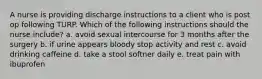 A nurse is providing discharge instructions to a client who is post op following TURP. Which of the following instructions should the nurse include? a. avoid sexual intercourse for 3 months after the surgery b. if urine appears bloody stop activity and rest c. avoid drinking caffeine d. take a stool softner daily e. treat pain with ibuprofen