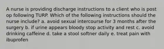 A nurse is providing discharge instructions to a client who is post op following TURP. Which of the following instructions should the nurse include? a. avoid sexual intercourse for 3 months after the surgery b. if urine appears bloody stop activity and rest c. avoid drinking caffeine d. take a stool softner daily e. treat pain with ibuprofen