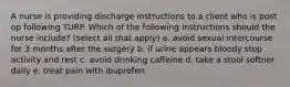 A nurse is providing discharge instructions to a client who is post op following TURP. Which of the following instructions should the nurse include? (select all that apply) a. avoid sexual intercourse for 3 months after the surgery b. if urine appears bloody stop activity and rest c. avoid drinking caffeine d. take a stool softner daily e. treat pain with ibuprofen