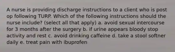 A nurse is providing discharge instructions to a client who is post op following TURP. Which of the following instructions should the nurse include? (select all that apply) a. avoid sexual intercourse for 3 months after the surgery b. if urine appears bloody stop activity and rest c. avoid drinking caffeine d. take a stool softner daily e. treat pain with ibuprofen