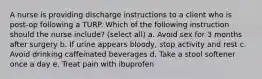 A nurse is providing discharge instructions to a client who is post-op following a TURP. Which of the following instruction should the nurse include? (select all) a. Avoid sex for 3 months after surgery b. If urine appears bloody, stop activity and rest c. Avoid drinking caffeinated beverages d. Take a stool softener once a day e. Treat pain with ibuprofen