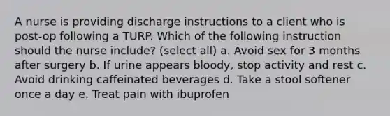 A nurse is providing discharge instructions to a client who is post-op following a TURP. Which of the following instruction should the nurse include? (select all) a. Avoid sex for 3 months after surgery b. If urine appears bloody, stop activity and rest c. Avoid drinking caffeinated beverages d. Take a stool softener once a day e. Treat pain with ibuprofen