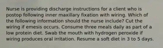 Nurse is providing discharge instructions for a client who is postop following inner maxillary fixation with wiring. Which of the following information should the nurse include? Cut the wiring if emesis occurs. Consume three meals daily as part of a low protein diet. Swab the mouth with hydrogen peroxide if wiring produces oral irritation. Resume a soft diet in 3 to 5 days.