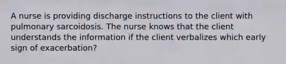 A nurse is providing discharge instructions to the client with pulmonary sarcoidosis. The nurse knows that the client understands the information if the client verbalizes which early sign of exacerbation?