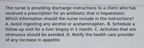 The nurse is providing discharge instructions to a client who has received a prescription for an antibiotic that is hepatotoxic. Which information should the nurse include in the instructions? A. Avoid ingesting any alcohol or acetaminophen. B. Schedule a follow-up visit for a liver biopsy in 1 month. C. Activities that are strenuous should be avoided. D. Notify the health care provider of any increase in appetite.