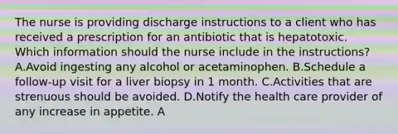 The nurse is providing discharge instructions to a client who has received a prescription for an antibiotic that is hepatotoxic. Which information should the nurse include in the instructions? A.Avoid ingesting any alcohol or acetaminophen. B.Schedule a follow-up visit for a liver biopsy in 1 month. C.Activities that are strenuous should be avoided. D.Notify the health care provider of any increase in appetite. A