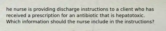 he nurse is providing discharge instructions to a client who has received a prescription for an antibiotic that is hepatotoxic. Which information should the nurse include in the instructions?