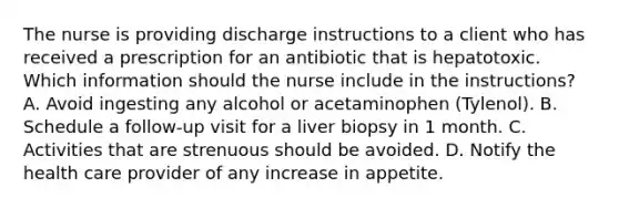 The nurse is providing discharge instructions to a client who has received a prescription for an antibiotic that is hepatotoxic. Which information should the nurse include in the instructions? A. Avoid ingesting any alcohol or acetaminophen (Tylenol). B. Schedule a follow-up visit for a liver biopsy in 1 month. C. Activities that are strenuous should be avoided. D. Notify the health care provider of any increase in appetite.