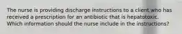 The nurse is providing discharge instructions to a client who has received a prescription for an antibiotic that is hepatotoxic. Which information should the nurse include in the instructions?