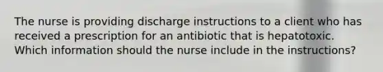 The nurse is providing discharge instructions to a client who has received a prescription for an antibiotic that is hepatotoxic. Which information should the nurse include in the instructions?