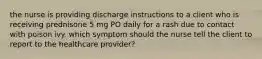 the nurse is providing discharge instructions to a client who is receiving prednisone 5 mg PO daily for a rash due to contact with poison ivy. which symptom should the nurse tell the client to report to the healthcare provider?