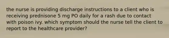 the nurse is providing discharge instructions to a client who is receiving prednisone 5 mg PO daily for a rash due to contact with poison ivy. which symptom should the nurse tell the client to report to the healthcare provider?