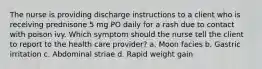 The nurse is providing discharge instructions to a client who is receiving prednisone 5 mg PO daily for a rash due to contact with poison ivy. Which symptom should the nurse tell the client to report to the health care provider? a. Moon facies b. Gastric irritation c. Abdominal striae d. Rapid weight gain