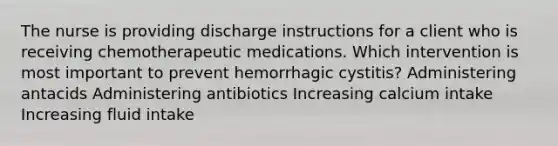 The nurse is providing discharge instructions for a client who is receiving chemotherapeutic medications. Which intervention is most important to prevent hemorrhagic cystitis? Administering antacids Administering antibiotics Increasing calcium intake Increasing fluid intake