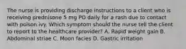 The nurse is providing discharge instructions to a client who is receiving prednisone 5 mg PO daily for a rash due to contact with poison ivy. Which symptom should the nurse tell the client to report to the healthcare provider? A. Rapid weight gain B. Abdominal striae C. Moon facies D. Gastric irritation