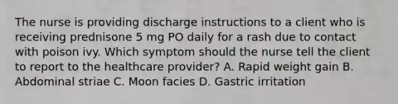 The nurse is providing discharge instructions to a client who is receiving prednisone 5 mg PO daily for a rash due to contact with poison ivy. Which symptom should the nurse tell the client to report to the healthcare provider? A. Rapid weight gain B. Abdominal striae C. Moon facies D. Gastric irritation