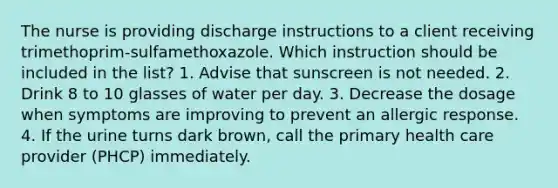 The nurse is providing discharge instructions to a client receiving trimethoprim-sulfamethoxazole. Which instruction should be included in the list? 1. Advise that sunscreen is not needed. 2. Drink 8 to 10 glasses of water per day. 3. Decrease the dosage when symptoms are improving to prevent an allergic response. 4. If the urine turns dark brown, call the primary health care provider (PHCP) immediately.