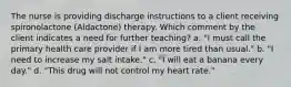 The nurse is providing discharge instructions to a client receiving spironolactone (Aldactone) therapy. Which comment by the client indicates a need for further teaching? a. "I must call the primary health care provider if I am more tired than usual." b. "I need to increase my salt intake." c. "I will eat a banana every day." d. "This drug will not control my heart rate."