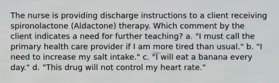 The nurse is providing discharge instructions to a client receiving spironolactone (Aldactone) therapy. Which comment by the client indicates a need for further teaching? a. "I must call the primary health care provider if I am more tired than usual." b. "I need to increase my salt intake." c. "I will eat a banana every day." d. "This drug will not control my heart rate."