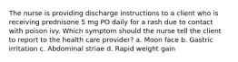 The nurse is providing discharge instructions to a client who is receiving prednisone 5 mg PO daily for a rash due to contact with poison ivy. Which symptom should the nurse tell the client to report to the health care provider? a. Moon face b. Gastric irritation c. Abdominal striae d. Rapid weight gain