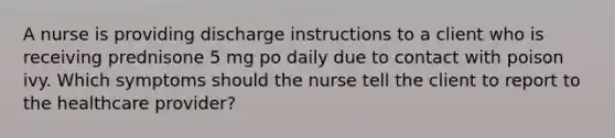 A nurse is providing discharge instructions to a client who is receiving prednisone 5 mg po daily due to contact with poison ivy. Which symptoms should the nurse tell the client to report to the healthcare provider?