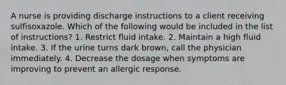 A nurse is providing discharge instructions to a client receiving sulfisoxazole. Which of the following would be included in the list of instructions? 1. Restrict fluid intake. 2. Maintain a high fluid intake. 3. If the urine turns dark brown, call the physician immediately. 4. Decrease the dosage when symptoms are improving to prevent an allergic response.