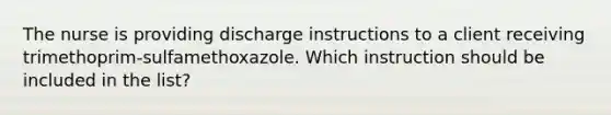 The nurse is providing discharge instructions to a client receiving trimethoprim-sulfamethoxazole. Which instruction should be included in the list?