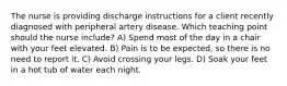 The nurse is providing discharge instructions for a client recently diagnosed with peripheral artery disease. Which teaching point should the nurse include? A) Spend most of the day in a chair with your feet elevated. B) Pain is to be expected, so there is no need to report it. C) Avoid crossing your legs. D) Soak your feet in a hot tub of water each night.