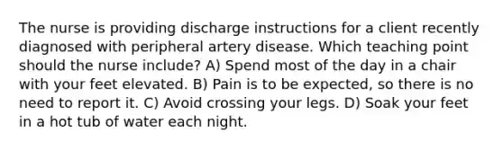 The nurse is providing discharge instructions for a client recently diagnosed with peripheral artery disease. Which teaching point should the nurse include? A) Spend most of the day in a chair with your feet elevated. B) Pain is to be expected, so there is no need to report it. C) Avoid crossing your legs. D) Soak your feet in a hot tub of water each night.