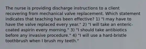 The nurse is providing discharge instructions to a client recovering from mechanical valve replacement. Which statement indicates that teaching has been effective? 1) "I may have to have the valve replaced every year." 2) "I will take an enteric-coated aspirin every morning." 3) "I should take antibiotics before any invasive procedure." 4) "I will use a hard-bristle toothbrush when I brush my teeth."