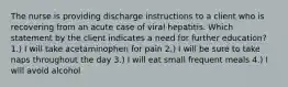 The nurse is providing discharge instructions to a client who is recovering from an acute case of viral hepatitis. Which statement by the client indicates a need for further education? 1.) I will take acetaminophen for pain 2.) I will be sure to take naps throughout the day 3.) I will eat small frequent meals 4.) I will avoid alcohol