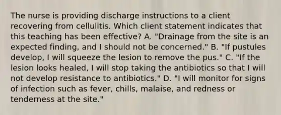 The nurse is providing discharge instructions to a client recovering from cellulitis. Which client statement indicates that this teaching has been effective? A. "Drainage from the site is an expected finding, and I should not be concerned." B. "If pustules develop, I will squeeze the lesion to remove the pus." C. "If the lesion looks healed, I will stop taking the antibiotics so that I will not develop resistance to antibiotics." D. "I will monitor for signs of infection such as fever, chills, malaise, and redness or tenderness at the site."