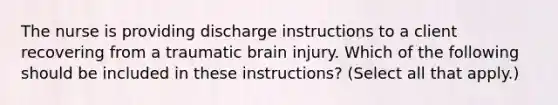 The nurse is providing discharge instructions to a client recovering from a traumatic brain injury. Which of the following should be included in these instructions? (Select all that apply.)