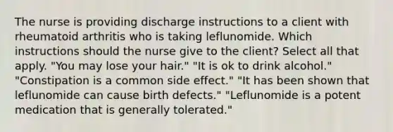 The nurse is providing discharge instructions to a client with rheumatoid arthritis who is taking leflunomide. Which instructions should the nurse give to the client? Select all that apply. "You may lose your hair." "It is ok to drink alcohol." "Constipation is a common side effect." "It has been shown that leflunomide can cause birth defects." "Leflunomide is a potent medication that is generally tolerated."