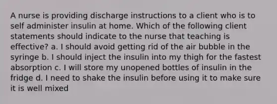 A nurse is providing discharge instructions to a client who is to self administer insulin at home. Which of the following client statements should indicate to the nurse that teaching is effective? a. I should avoid getting rid of the air bubble in the syringe b. I should inject the insulin into my thigh for the fastest absorption c. I will store my unopened bottles of insulin in the fridge d. I need to shake the insulin before using it to make sure it is well mixed