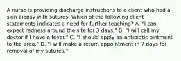 A nurse is providing discharge instructions to a client who had a skin biopsy with sutures. Which of the following client statements indicates a need for further teaching? A. "I can expect redness around the site for 3 days." B. "I will call my doctor if I have a fever." C. "I should apply an antibiotic ointment to the area." D. "I will make a return appointment in 7 days for removal of my sutures."