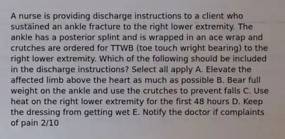 A nurse is providing discharge instructions to a client who sustained an ankle fracture to the right lower extremity. The ankle has a posterior splint and is wrapped in an ace wrap and crutches are ordered for TTWB (toe touch wright bearing) to the right lower extremity. Which of the following should be included in the discharge instructions? Select all apply A. Elevate the affected limb above the heart as much as possible B. Bear full weight on the ankle and use the crutches to prevent falls C. Use heat on the right lower extremity for the first 48 hours D. Keep the dressing from getting wet E. Notify the doctor if complaints of pain 2/10