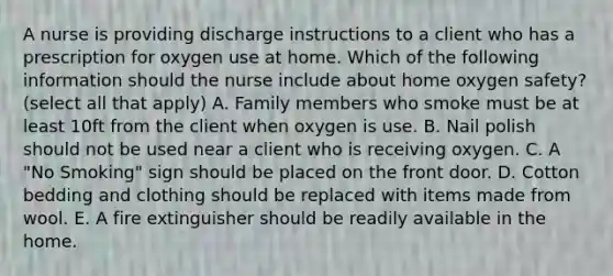 A nurse is providing discharge instructions to a client who has a prescription for oxygen use at home. Which of the following information should the nurse include about home oxygen safety? (select all that apply) A. Family members who smoke must be at least 10ft from the client when oxygen is use. B. Nail polish should not be used near a client who is receiving oxygen. C. A "No Smoking" sign should be placed on the front door. D. Cotton bedding and clothing should be replaced with items made from wool. E. A fire extinguisher should be readily available in the home.