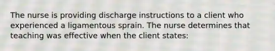 The nurse is providing discharge instructions to a client who experienced a ligamentous sprain. The nurse determines that teaching was effective when the client states: