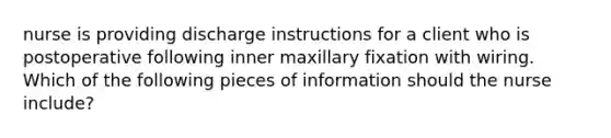 nurse is providing discharge instructions for a client who is postoperative following inner maxillary fixation with wiring. Which of the following pieces of information should the nurse include?