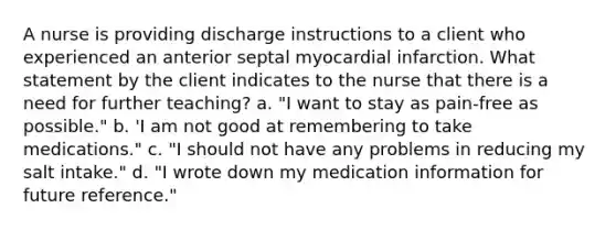 A nurse is providing discharge instructions to a client who experienced an anterior septal myocardial infarction. What statement by the client indicates to the nurse that there is a need for further teaching? a. "I want to stay as pain-free as possible." b. 'I am not good at remembering to take medications." c. "I should not have any problems in reducing my salt intake." d. "I wrote down my medication information for future reference."