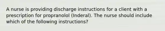 A nurse is providing discharge instructions for a client with a prescription for propranolol (Inderal). The nurse should include which of the following instructions?