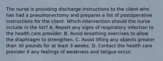 The nurse is providing discharge instructions to the client who has had a pneumonectomy and prepares a list of postoperative instructions for the client. Which intervention should the nurse include in the list? A. Report any signs of respiratory infection to the health care provider. B. Avoid breathing exercises to allow the diaphragm to strengthen. C. Avoid lifting any objects greater than 30 pounds for at least 3 weeks. D. Contact the health care provider if any feelings of weakness and fatigue occur.