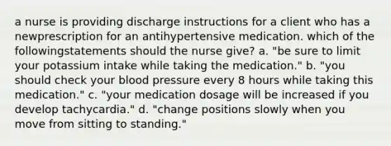 a nurse is providing discharge instructions for a client who has a newprescription for an antihypertensive medication. which of the followingstatements should the nurse give? a. "be sure to limit your potassium intake while taking the medication." b. "you should check your <a href='https://www.questionai.com/knowledge/kD0HacyPBr-blood-pressure' class='anchor-knowledge'>blood pressure</a> every 8 hours while taking this medication." c. "your medication dosage will be increased if you develop tachycardia." d. "change positions slowly when you move from sitting to standing."