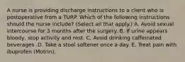 A nurse is providing discharge instructions to a client who is postoperative from a TURP. Which of the following instructions should the nurse include? (Select all that apply.) A. Avoid sexual intercourse for 3 months after the surgery. B. If urine appears bloody, stop activity and rest. C. Avoid drinking caffeinated beverages .D. Take a stool softener once a day. E. Treat pain with ibuprofen (Motrin).