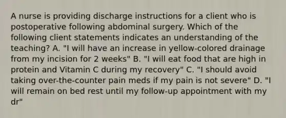 A nurse is providing discharge instructions for a client who is postoperative following abdominal surgery. Which of the following client statements indicates an understanding of the teaching? A. "I will have an increase in yellow-colored drainage from my incision for 2 weeks" B. "I will eat food that are high in protein and Vitamin C during my recovery" C. "I should avoid taking over-the-counter pain meds if my pain is not severe" D. "I will remain on bed rest until my follow-up appointment with my dr"