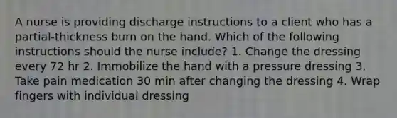 A nurse is providing discharge instructions to a client who has a partial-thickness burn on the hand. Which of the following instructions should the nurse include? 1. Change the dressing every 72 hr 2. Immobilize the hand with a pressure dressing 3. Take pain medication 30 min after changing the dressing 4. Wrap fingers with individual dressing