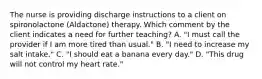 The nurse is providing discharge instructions to a client on spironolactone (Aldactone) therapy. Which comment by the client indicates a need for further teaching? A. "I must call the provider if I am more tired than usual." B. "I need to increase my salt intake." C. "I should eat a banana every day." D. "This drug will not control my heart rate."