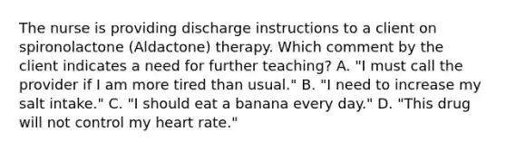 The nurse is providing discharge instructions to a client on spironolactone (Aldactone) therapy. Which comment by the client indicates a need for further teaching? A. "I must call the provider if I am more tired than usual." B. "I need to increase my salt intake." C. "I should eat a banana every day." D. "This drug will not control my heart rate."